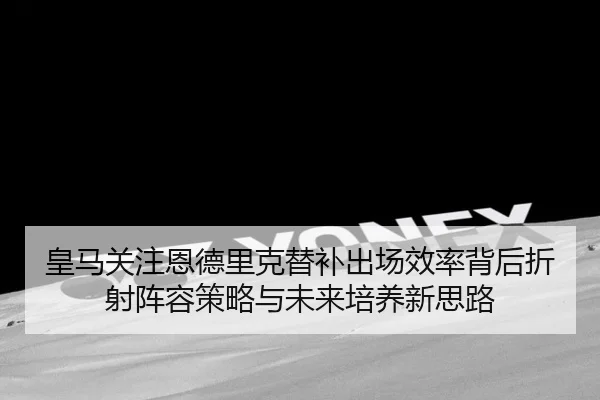 皇马关注恩德里克替补出场效率背后折射阵容策略与未来培养新思路