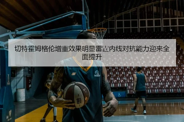 切特霍姆格伦增重效果明显雷霆内线对抗能力迎来全面提升